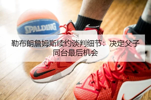勒布朗詹姆斯续约谈判细节：决定父子同台最后机会