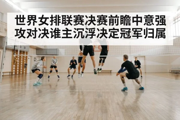 世界女排联赛决赛前瞻中意强攻对决谁主沉浮决定冠军归属