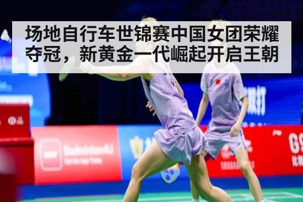 场地自行车世锦赛中国女团荣耀夺冠，新黄金一代崛起开启王朝