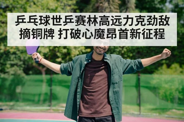 乒乓球世乒赛林高远力克劲敌摘铜牌 打破心魔昂首新征程